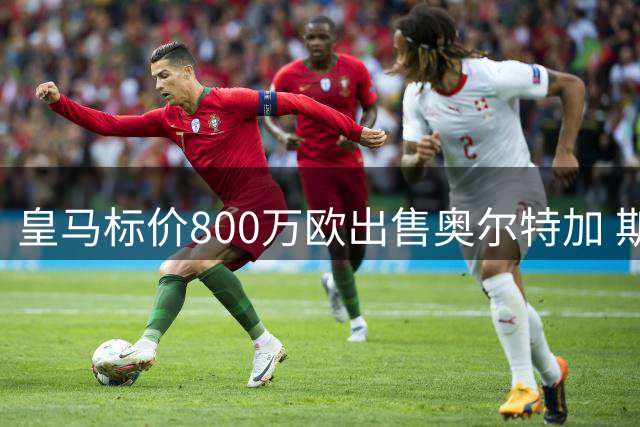 皇马标价800万欧出售奥尔特加 斯特拉斯堡谋求砍价